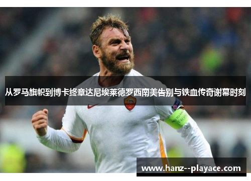 从罗马旗帜到博卡终章达尼埃莱德罗西南美告别与铁血传奇谢幕时刻